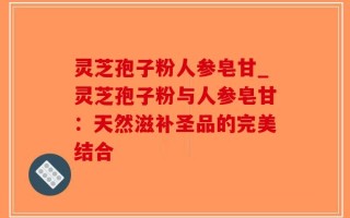 灵芝孢子粉人参皂甘_灵芝孢子粉与人参皂甘：天然滋补圣品的完美结合