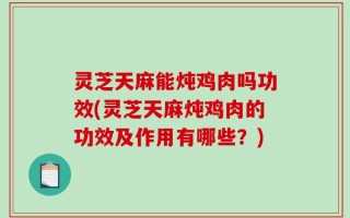 灵芝天麻能炖鸡肉吗功效(灵芝天麻炖鸡肉的功效及作用有哪些？)