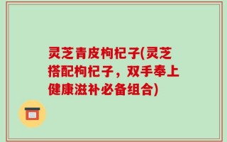 灵芝青皮枸杞子(灵芝搭配枸杞子，双手奉上健康滋补必备组合)
