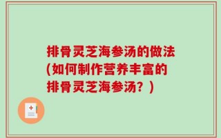 排骨灵芝海参汤的做法(如何制作营养丰富的排骨灵芝海参汤？)