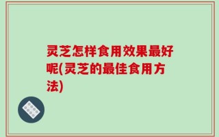 灵芝怎样食用效果最好呢(灵芝的最佳食用方法)