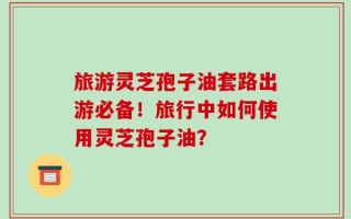 旅游灵芝孢子油套路出游必备！旅行中如何使用灵芝孢子油？