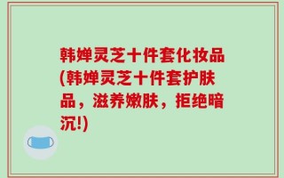 韩婵灵芝十件套化妆品(韩婵灵芝十件套护肤品，滋养嫩肤，拒绝暗沉!)