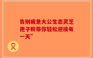 告别疲惫大公生态灵芝孢子粉带你轻松迎接每一天”