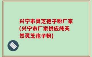 兴宁市灵芝孢子粉厂家(兴宁市厂家供应纯天然灵芝孢子粉)