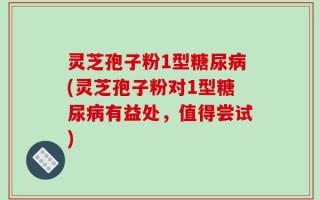 灵芝孢子粉1型糖尿病(灵芝孢子粉对1型糖尿病有益处，值得尝试)
