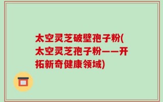 太空灵芝破壁孢子粉(太空灵芝孢子粉——开拓新奇健康领域)