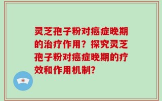 灵芝孢子粉对癌症晚期的治疗作用？探究灵芝孢子粉对癌症晚期的疗效和作用机制？