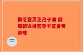 徽芝堂灵芝孢子油 健康新选择营养丰富备受青睐