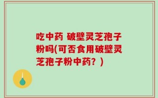 吃中药 破壁灵芝孢子粉吗(可否食用破壁灵芝孢子粉中药？)