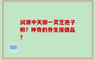润源中天御一灵芝孢子粉？神奇的养生保健品？