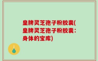 皇牌灵芝孢子粉胶囊(皇牌灵芝孢子粉胶囊：身体的宝库)
