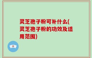 灵芝孢子粉可补什么(灵芝孢子粉的功效及适用范围)
