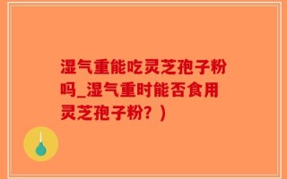 湿气重能吃灵芝孢子粉吗_湿气重时能否食用灵芝孢子粉？)