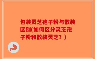 包装灵芝孢子粉与散装区别(如何区分灵芝孢子粉和散装灵芝？)