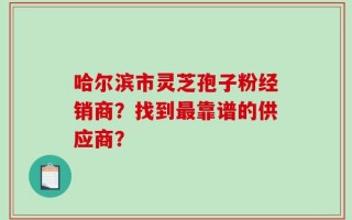 哈尔滨市灵芝孢子粉经销商？找到最靠谱的供应商？