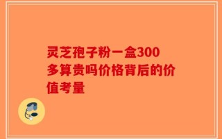 灵芝孢子粉一盒300多算贵吗价格背后的价值考量