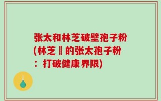 张太和林芝破壁孢子粉(林芝產的张太孢子粉：打破健康界限)