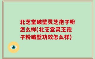 北芝堂破壁灵芝孢子粉怎么样(北芝堂灵芝孢子粉破壁功效怎么样)