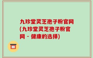 九珍堂灵芝孢子粉官网(九珍堂灵芝孢子粉官网 - 健康的选择)