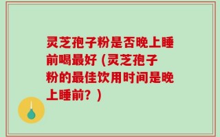 灵芝孢子粉是否晚上睡前喝最好 (灵芝孢子粉的最佳饮用时间是晚上睡前？)