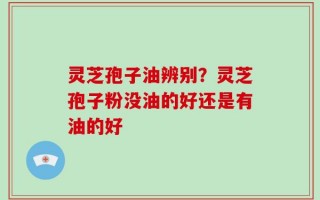灵芝孢子油辨别？灵芝孢子粉没油的好还是有油的好