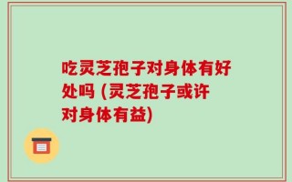 吃灵芝孢子对身体有好处吗 (灵芝孢子或许对身体有益)