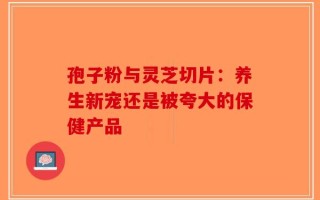 孢子粉与灵芝切片：养生新宠还是被夸大的保健产品