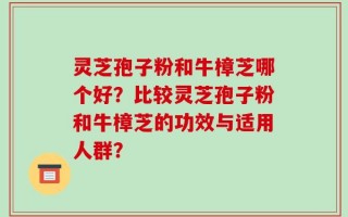 灵芝孢子粉和牛樟芝哪个好？比较灵芝孢子粉和牛樟芝的功效与适用人群？