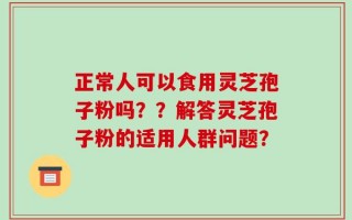 正常人可以食用灵芝孢子粉吗？？解答灵芝孢子粉的适用人群问题？