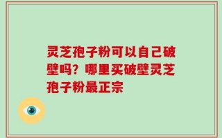 灵芝孢子粉可以自己破壁吗？哪里买破壁灵芝孢子粉最正宗