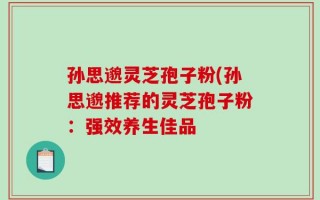 孙思邈灵芝孢子粉(孙思邈推荐的灵芝孢子粉：强效养生佳品