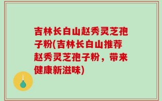 吉林长白山赵秀灵芝孢子粉(吉林长白山推荐赵秀灵芝孢子粉，带来健康新滋味)