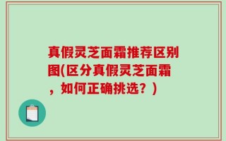 真假灵芝面霜推荐区别图(区分真假灵芝面霜，如何正确挑选？)