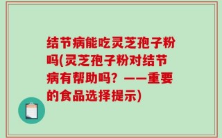 结节病能吃灵芝孢子粉吗(灵芝孢子粉对结节病有帮助吗？——重要的食品选择提示)