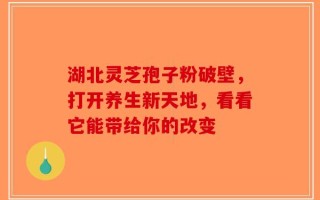 湖北灵芝孢子粉破壁，打开养生新天地，看看它能带给你的改变