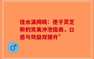 佳水温揭晓：孢子灵芝粉的完美冲泡指南，口感与效益双提升”