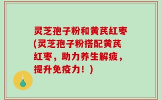 灵芝孢子粉和黄芪红枣(灵芝孢子粉搭配黄芪红枣，助力养生解疲，提升免疫力！)