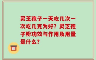 灵芝孢子一天吃几次一次吃几克为好？灵芝孢子粉功效与作用及用量是什么？