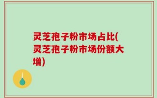 灵芝孢子粉市场占比(灵芝孢子粉市场份额大增)