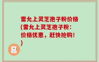 雷允上灵芝孢子粉价格(雷允上灵芝孢子粉：价格优惠，赶快抢购！)
