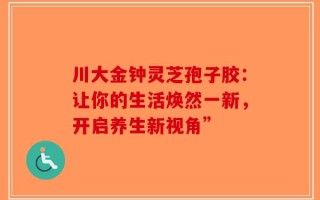 川大金钟灵芝孢子胶：让你的生活焕然一新，开启养生新视角”