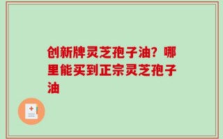 创新牌灵芝孢子油？哪里能买到正宗灵芝孢子油