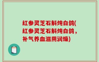 红参灵芝石斛炖白鸽(红参灵芝石斛炖白鸽，补气养血滋阴润燥)