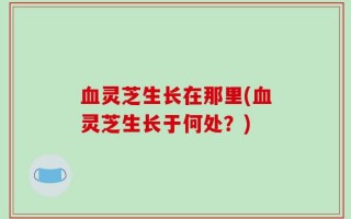 血灵芝生长在那里(血灵芝生长于何处？)