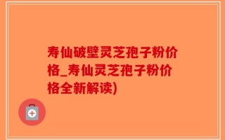 寿仙破壁灵芝孢子粉价格_寿仙灵芝孢子粉价格全新解读)