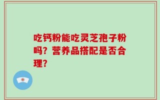 吃钙粉能吃灵芝孢子粉吗？营养品搭配是否合理？