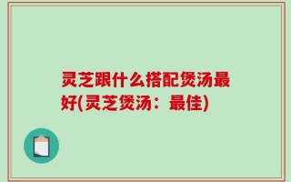 灵芝跟什么搭配煲汤最好(灵芝煲汤：最佳)
