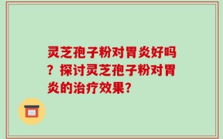 灵芝孢子粉对胃炎好吗？探讨灵芝孢子粉对胃炎的治疗效果？