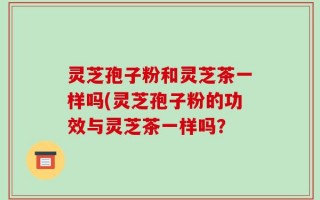 灵芝孢子粉和灵芝茶一样吗(灵芝孢子粉的功效与灵芝茶一样吗？